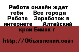 Работа онлайн ждет тебя!  - Все города Работа » Заработок в интернете   . Алтайский край,Бийск г.